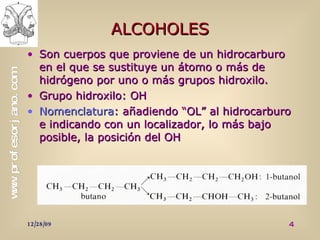 ALCOHOLES Son cuerpos que proviene de un hidrocarburo en el que se sustituye un átomo o más de hidrógeno por uno o más grupos hidroxilo. Grupo hidroxilo: OH Nomenclatura : añadiendo “OL” al hidrocarburo e indicando con un localizador, lo más bajo posible, la posición del OH 