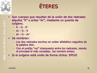 ÉTERES Son cuerpos que resultan de la unión de dos radicales alquilos “R” o arilos “Ar”, mediante un puente de oxígeno. R - O - R’ Ar - O - R Ar - O - Ar’ Se nombran: Los dos radicales escritos en orden alfabético seguidos de la palabra éter. Con el prefijo “oxi” interpuesto entre los radicales, siendo el principal el más complejo. (se nombra antes) Si el oxígeno está unido de forma cíclica: EPOXI 