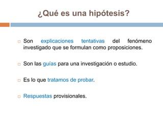 ¿Qué es una hipótesis?


   Son explicaciones tentativas del fenómeno
    investigado que se formulan como proposiciones.

   Son las guías para una investigación o estudio.

   Es lo que tratamos de probar.

   Respuestas provisionales.
 