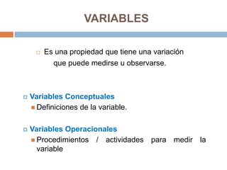 VARIABLES

        Es una propiedad que tiene una variación
           que puede medirse u observarse.



   Variables Conceptuales
     Definiciones de la variable.


   Variables Operacionales
     Procedimientos / actividades para medir la
      variable
 