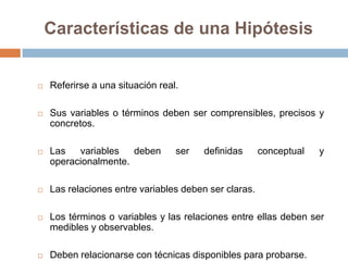 Características de una Hipótesis


   Referirse a una situación real.

   Sus variables o términos deben ser comprensibles, precisos y
    concretos.

   Las   variables   deben       ser   definidas      conceptual   y
    operacionalmente.

   Las relaciones entre variables deben ser claras.

   Los términos o variables y las relaciones entre ellas deben ser
    medibles y observables.

   Deben relacionarse con técnicas disponibles para probarse.
 