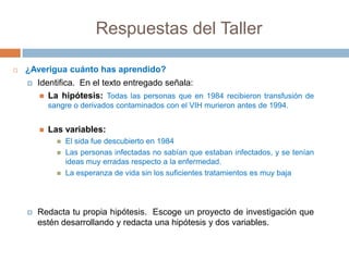 Respuestas del Taller

   ¿Averigua cuánto has aprendido?
       Identifica. En el texto entregado señala:
          La hipótesis: Todas las personas que en 1984 recibieron transfusión de
            sangre o derivados contaminados con el VIH murieron antes de 1994.


           Las variables:
                 El sida fue descubierto en 1984
                 Las personas infectadas no sabían que estaban infectados, y se tenían
                  ideas muy erradas respecto a la enfermedad.
                 La esperanza de vida sin los suficientes tratamientos es muy baja




       Redacta tu propia hipótesis. Escoge un proyecto de investigación que
        estén desarrollando y redacta una hipótesis y dos variables.
 