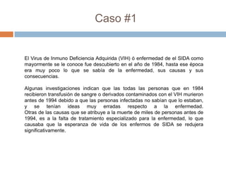 Caso #1


El Virus de Inmuno Deficiencia Adquirida (VIH) ó enfermedad de el SIDA como
mayormente se le conoce fue descubierto en el año de 1984, hasta ese época
era muy poco lo que se sabía de la enfermedad, sus causas y sus
consecuencias.

Algunas investigaciones indican que las todas las personas que en 1984
recibieron transfusión de sangre o derivados contaminados con el VIH murieron
antes de 1994 debido a que las personas infectadas no sabían que lo estaban,
y se tenían ideas muy erradas respecto a la enfermedad.
Otras de las causas que se atribuye a la muerte de miles de personas antes de
1994, es a la falta de tratamiento especializado para la enfermedad, lo que
causaba que la esperanza de vida de los enfermos de SIDA se redujera
significativamente.
 