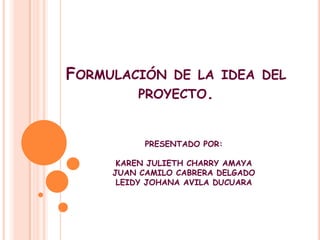 Formulación de la idea del proyecto. PRESENTADO POR: KAREN JULIETH CHARRY AMAYA JUAN CAMILO CABRERA DELGADO LEIDY JOHANA AVILA DUCUARA 