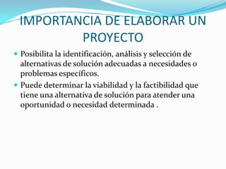 IMPORTANCIA DE ELABORAR UN PROYECTOPosibilita la identificación, análisis y selección de alternativas de solución adecuadas a necesidades o problemas específicos. Puede determinar la viabilidad y la factibilidad que tiene una alternativa de solución para atender una oportunidad o necesidad determinada .