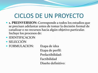 CICLOS DE UN PROYECTO1. PREINVERSION: Corresponde a todos los estudios que se precisan adelantar antes de tomar la decisión formal de canalizar o no recursos hacia algún objetivo particular. Incluye los procesos de: IDENTIFICACIONSELECCIÓNFORMULACION:        Etapa de ideaEtapa de perfil:                                          Prefactibilidad:                                           Factibilidad                                          Diseño definitivo: 