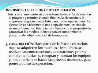 INVERSIÓN O EJECUCIÓN O IMPLEMENTACIÓN Inicia en el momento en que se toma la decisión de ejecutar el proyecto y termina cuando finaliza la ejecución, y la empresa o negocio queda listo para iniciar operaciones. La ejecución es básicamente una etapa de movilización de recursos humanos, financieros y físicos con el propósito de garantizar los medios idóneos para el cumplimiento posterior del objetivo social de la empresa.3. CONSTRUCCIÓN: Hace parte de la fase de ejecución. Aquí se adquieren los muebles e inmuebles, se realizan las construcciones, adecuaciones y obras complementarias; se compran y montan los equipos y maquinaria, y se hacen las pruebas necesarias para poner a punto de operación. 