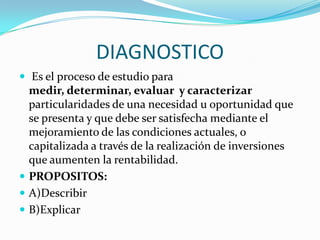 DIAGNOSTICO Es el proceso de estudio para medir, determinar, evaluar  y caracterizar particularidades de una necesidad u oportunidad que se presenta y que debe ser satisfecha mediante el mejoramiento de las condiciones actuales, o capitalizada a través de la realización de inversiones que aumenten la rentabilidad.PROPOSITOS:A)DescribirB)Explicar