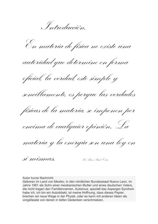 Introducción.
En materia de física no existe una
autoridad que determine en forma
oficial, la verdad, esto simple y
sencillamente, es porque las verdades
físicas de la materia, se imponen por
encima de cualquier opinión. La
materia y la energía son una ley en
si mismas.                             Por Arturo Raúl Cortés.



Autor kurze Nachricht.
Geboren im Land von Mexiko, in den nördlichen Bundesstaat Nuevo Leon, im
Jahre 1961 als Sohn einer mexikanischen Mutter und eines deutschen Vaters,
die nicht tragen den Familiennamen, Autismus, speziell das Asperger-Syndrom
habe ich, ich bin ein Autodidakt, ist meine Hoffnung, dass dieses Papier,
brechen wir neue Wege in der Physik, oder es kann mit anderen Ideen als
vorgefasste von denen in tiefen Gedanken verschmelzen.
 