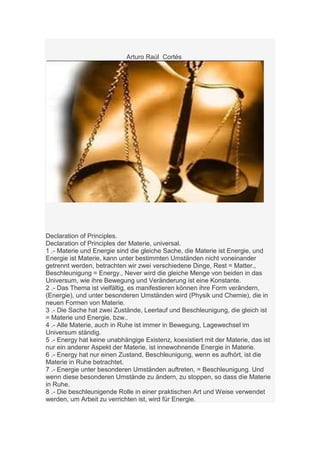 Arturo Raúl Cortés




Declaration of Principles.
Declaration of Principles der Materie, universal.
1 .- Materie und Energie sind die gleiche Sache, die Materie ist Energie, und
Energie ist Materie, kann unter bestimmten Umständen nicht voneinander
getrennt werden, betrachten wir zwei verschiedene Dinge, Rest = Matter.,
Beschleunigung = Energy., Never wird die gleiche Menge von beiden in das
Universum, wie ihre Bewegung und Veränderung ist eine Konstante.
2 .- Das Thema ist vielfältig, es manifestieren können ihre Form verändern,
(Energie), und unter besonderen Umständen wird (Physik und Chemie), die in
neuen Formen von Materie.
3 .- Die Sache hat zwei Zustände, Leerlauf und Beschleunigung, die gleich ist
= Materie und Energie, bzw..
4 .- Alle Materie, auch in Ruhe ist immer in Bewegung, Lagewechsel im
Universum ständig.
5 .- Energy hat keine unabhängige Existenz, koexistiert mit der Materie, das ist
nur ein anderer Aspekt der Materie, ist innewohnende Energie in Materie.
6 .- Energy hat nur einen Zustand, Beschleunigung, wenn es aufhört, ist die
Materie in Ruhe betrachtet.
7 .- Energie unter besonderen Umständen auftreten, = Beschleunigung. Und
wenn diese besonderen Umstände zu ändern, zu stoppen, so dass die Materie
in Ruhe.
8 .- Die beschleunigende Rolle in einer praktischen Art und Weise verwendet
werden, um Arbeit zu verrichten ist, wird für Energie.
 