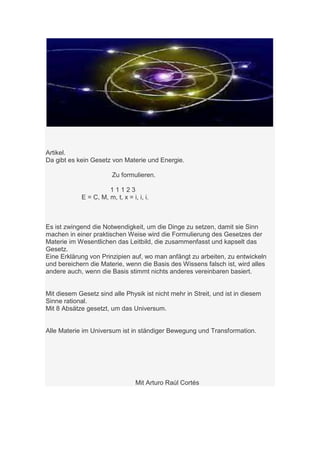 Artikel.
Da gibt es kein Gesetz von Materie und Energie.

                        Zu formulieren.

                      11123
            E = C, M, m, t, x = i, i, i.



Es ist zwingend die Notwendigkeit, um die Dinge zu setzen, damit sie Sinn
machen in einer praktischen Weise wird die Formulierung des Gesetzes der
Materie im Wesentlichen das Leitbild, die zusammenfasst und kapselt das
Gesetz.
Eine Erklärung von Prinzipien auf, wo man anfängt zu arbeiten, zu entwickeln
und bereichern die Materie, wenn die Basis des Wissens falsch ist, wird alles
andere auch, wenn die Basis stimmt nichts anderes vereinbaren basiert.


Mit diesem Gesetz sind alle Physik ist nicht mehr in Streit, und ist in diesem
Sinne rational.
Mit 8 Absätze gesetzt, um das Universum.


Alle Materie im Universum ist in ständiger Bewegung und Transformation.




                                  Mit Arturo Raúl Cortés
 