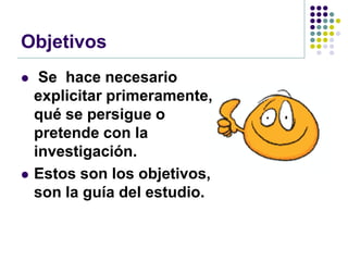 Objetivos
    Se hace necesario
    explicitar primeramente,
    qué se persigue o
    pretende con la
    investigación.
   Estos son los objetivos,
    son la guía del estudio.
 