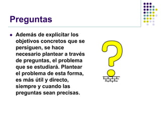Preguntas
   Además de explicitar los
    objetivos concretos que se
    persiguen, se hace
    necesario plantear a través
    de preguntas, el problema
    que se estudiará. Plantear
    el problema de esta forma,
    es más útil y directo,
    siempre y cuando las
    preguntas sean precisas.
 