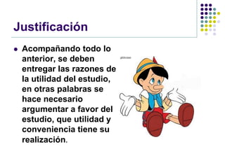 Justificación
   Acompañando todo lo
    anterior, se deben
    entregar las razones de
    la utilidad del estudio,
    en otras palabras se
    hace necesario
    argumentar a favor del
    estudio, que utilidad y
    conveniencia tiene su
    realización.
 