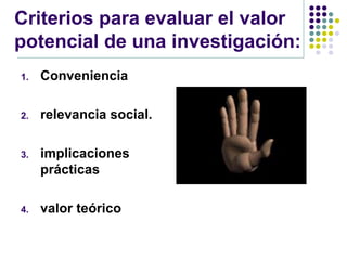 Criterios para evaluar el valor
potencial de una investigación:
1.   Conveniencia

2.   relevancia social.

3.   implicaciones
     prácticas

4.   valor teórico
 
