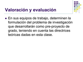 Valoración y evaluación
   En sus equipos de trabajo, determinen la
    formulación del problema de investigación
    que desarrollarán como pre-proyecto de
    grado, teniendo en cuenta las directrices
    teóricas dadas en esta clase.
 