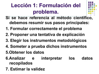 Lección 1: Formulación del
          problema.
Si se hace referencia al método científico,
  debemos resumir sus pasos principales:
1. Formular correctamente el problema
2. Proponer una tentativa de explicación
3. Elegir los instrumentos metodológicos
4. Someter a prueba dichos instrumentos
5.Obtener los datos
6.Analizar     e    interpretar los    datos
  recopilados
7. Estimar la validez
 
