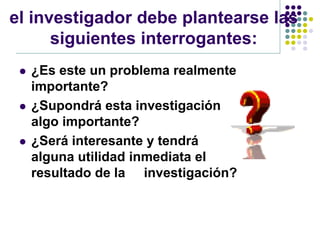 el investigador debe plantearse las
      siguientes interrogantes:
    ¿Es este un problema realmente
     importante?
    ¿Supondrá esta investigación
     algo importante?
    ¿Será interesante y tendrá
     alguna utilidad inmediata el
     resultado de la investigación?
 