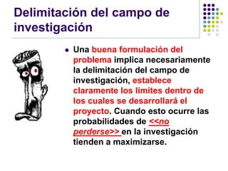 Delimitación del campo de
investigación
           Una buena formulación del
            problema implica necesariamente
            la delimitación del campo de
            investigación, establece
            claramente los límites dentro de
            los cuales se desarrollará el
            proyecto. Cuando esto ocurre las
            probabilidades de <<no
            perderse>> en la investigación
            tienden a maximizarse.
 