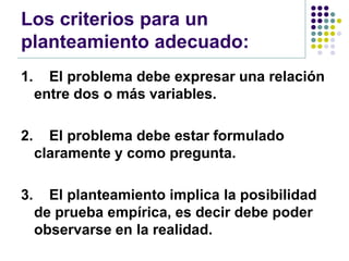 Los criterios para un
planteamiento adecuado:
1.     El problema debe expresar una relación
     entre dos o más variables.

2.     El problema debe estar formulado
     claramente y como pregunta.

3.     El planteamiento implica la posibilidad
     de prueba empírica, es decir debe poder
     observarse en la realidad.
 