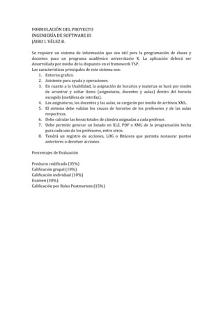 FORMULACIÓN DEL PROYECTO
INGENIERÍA DE SOFTWARE III
JAIRO I. VÉLEZ B.

Se requiere un sistema de información que sea útil para la programación de clases y
docentes para un programa académico universitario X. La aplicación deberá ser
desarrollada por medio de lo dispuesto en el framework TSP.
Las características principales de este sistema son:
    1. Entorno grafico.
    2. Asistente para ayuda y operaciones.
    3. En cuanto a la Usabilidad, la asignación de horarios y materias se hará por medio
        de arrastrar y soltar ítems (asignaturas, docentes y aulas) dentro del horario
        escogido (metáfora de interfaz).
    4. Las asignaturas, los docentes y las aulas, se cargarán por medio de archivos XML.
    5. El sistema debe validar los cruces de horarios de los profesores y de las aulas
        respectivas.
    6. Debe calcular las horas totales de cátedra asignadas a cada profesor.
    7. Debe permitir generar un listado en XLS, PDF o XML de la programación hecha
        para cada uno de los profesores, entre otros.
    8. Tendrá un registro de acciones, LOG o Bitácora que permita restaurar puntos
        anteriores o devolver acciones.

Porcentajes de Evaluación

Producto codificado (35%)
Calificación grupal (10%)
Calificación individual (10%)
Examen (30%)
Calificación por Roles Postmortem (15%)
 