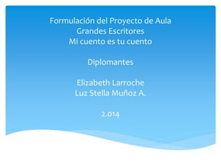 Formulación del Proyecto de Aula
Grandes Escritores
Mi cuento es tu cuento
Diplomantes
Elizabeth Larroche
Luz Stella Muñoz A.
2.014
 