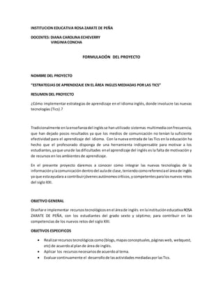 INSTITUCION EDUCATIVA ROSA ZARATE DE PEÑA 
DOCENTES: DIANA CAROLINA ECHEVERRY 
VIRGINIA CONCHA 
FORMULACIÓN DEL PROYECTO 
NOMBRE DEL PROYECTO 
“ESTRATEGIAS DE APRENDIZAJE EN EL ÁREA INGLES MEDIADAS POR LAS TICS” 
RESUMEN DEL PROYECTO 
¿Cómo implementar estrategias de aprendizaje en el idioma inglés, donde involucre las nuevas 
tecnologías (Tics).? 
Tradicionalmente en la enseñanza del inglés se han utilizado sistemas multimedia con frecuencia, 
que han dejado pocos resultados ya que los medios de comunicación no tenían la suficiente 
efectividad para el aprendizaje del idioma. Con la nueva entrada de las Tics en la educación ha 
hecho que el profesorado disponga de una herramienta indispensable para motivar a los 
estudiantes, ya que una de las dificultades en el aprendizaje del inglés es la falta de motivación y 
de recursos en los ambientes de aprendizaje. 
En el presente proyecto daremos a conocer como integrar las nuevas tecnologías de la 
información y la comunicación dentro del aula de clase, teniendo como referencia el área de inglés 
ya que esta ayudara a contribuir jóvenes autónomos críticos, y competentes para los nuevos retos 
del siglo XXI. 
OBJETIVO GENERAL 
Diseñar e implementar recursos tecnológicos en el área de inglés en la institución educativa ROSA 
ZARATE DE PEÑA, con los estudiantes del grado sexto y séptimo; para contribuir en las 
competencias de los nuevos retos del siglo XXI. 
OBJETIVOS ESPECIFICOS 
 Realizar recursos tecnológicos como (blogs, mapas conceptuales, páginas web, webquest, 
etc) de acuerdo al plan de área de inglés. 
 Aplicar los recursos necesarios de acuerdo al tema. 
 Evaluar continuamente el desarrollo de las actividades mediadas por las Tics. 
