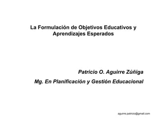 La Formulación de Objetivos Educativos y
Aprendizajes Esperados
Patricio O. Aguirre Zúñiga
Mg. En Planificación y Gestión Educacional
aguirre.patricio@gmail.com
 