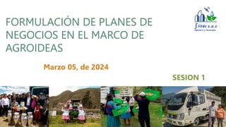FORMULACIÓN DE PLANES DE
NEGOCIOS EN EL MARCO DE
AGROIDEAS
Marzo 05, de 2024
SESION 1
 