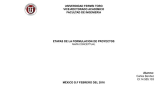 UNIVERDIDAD FERMÍN TORO
VICE-RECTORADO ACADÉMICO
FACULTAD DE INGENIERÍA
ETAPAS DE LA FORMULACION DE PROYECTOS
MAPA CONCEPTUAL
Alumno:
Carlos Benítez
CI:14.585.103
MÉXICO D.F FEBRERO DEL 2016
 