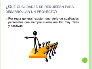 ¿QUE CUALIDADES SE REQUIEREN PARA
DESARROLLAR UN PROYECTO?

   Por regla general, existen una serie de cualidades
    personales que siempre suelen resultar muy útiles
    y positivas.
 