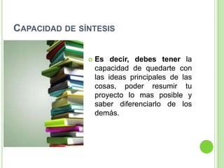 CAPACIDAD DE SÍNTESIS


                  Es decir, debes tener la
                   capacidad de quedarte con
                   las ideas principales de las
                   cosas, poder resumir tu
                   proyecto lo mas posible y
                   saber diferenciarlo de los
                   demás.
 