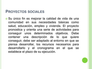 PROYECTOS SOCIALES
   Su único fin es mejorar la calidad de vida de una
    comunidad en sus necesidades básicas como
    salud, educación, empleo y vivienda. El proyecto
    pronostica y orienta una serie de actividades para
    conseguir unos determinados objetivos. Debe
    contener una descripción de lo que quiere
    conseguir, debe ser adaptado al entorno en que se
    piensa desarrollar, los recursos necesarios para
    desarrollarlo y el cronograma en el que se
    establece el plazo de su ejecución.
 