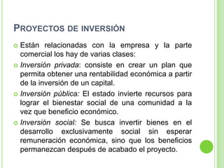 PROYECTOS DE INVERSIÓN
 Están relacionadas con la empresa y la parte
  comercial los hay de varias clases:
 Inversión privada: consiste en crear un plan que
  permita obtener una rentabilidad económica a partir
  de la inversión de un capital.
 Inversión pública: El estado invierte recursos para
  lograr el bienestar social de una comunidad a la
  vez que beneficio económico.
 Inversión social: Se busca invertir bienes en el
  desarrollo exclusivamente social sin esperar
  remuneración económica, sino que los beneficios
  permanezcan después de acabado el proyecto.
 