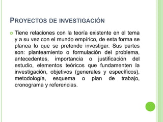 PROYECTOS DE INVESTIGACIÓN
   Tiene relaciones con la teoría existente en el tema
    y a su vez con el mundo empírico, de esta forma se
    planea lo que se pretende investigar. Sus partes
    son: planteamiento o formulación del problema,
    antecedentes, importancia o justificación del
    estudio, elementos teóricos que fundamenten la
    investigación, objetivos (generales y específicos),
    metodología, esquema o plan de trabajo,
    cronograma y referencias.
 