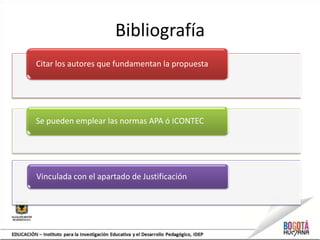 Bibliografía
Citar los autores que fundamentan la propuesta




Se pueden emplear las normas APA ó ICONTEC




Vinculada con el apartado de Justificación
 