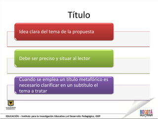 Título
Idea clara del tema de la propuesta




Debe ser preciso y situar al lector


Cuando se emplea un título metafórico es
necesario clarificar en un subtítulo el
tema a tratar
 