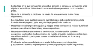 • Es la etapa en la que formulamos un objetivo general, el para qué y formulamos unos
objetivos específicos, determinando unos resultados esperados a corto o mediano
plazo.
• Se va de lo general a lo particular y a través de un esquema se puede hacer
seguimiento.
• Los resultados tanto cualitativos como cuantitativos se deben determinar desde la
formulación del proyecto, para asegurar la proyección del producto.
• Debemos considerar posibles ajustes y riesgos en las actividades a realizar durante el
proceso, para alcanzar las metas y alcances previstos.
• Debemos establecer claramente la identificación, caracterización, contexto
geográfico y cultural de los beneficiarios de nuestro proyecto, puesto que estos datos
son el insumo básico para poder planear actividades eficientes, su duración y
responsables.
• Finalmente se hace una lista de recursos tanto humanos como de gestión
y económicos, es decir, un presupuesto y un cronograma para hacer seguimiento.
 