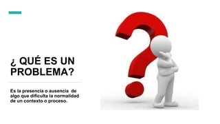 ¿ QUÉ ES UN
PROBLEMA?
Es la presencia o ausencia de
algo que dificulta la normalidad
de un contexto o proceso.
 