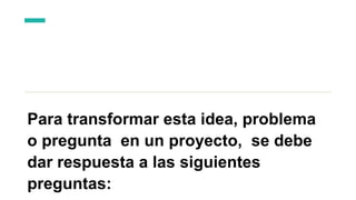 Para transformar esta idea, problema
o pregunta en un proyecto, se debe
dar respuesta a las siguientes
preguntas:
 