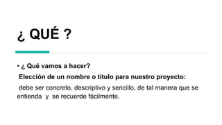 ¿ QUÉ ?
• ¿ Qué vamos a hacer?
Elección de un nombre o título para nuestro proyecto:
debe ser concreto, descriptivo y sencillo, de tal manera que se
entienda y se recuerde fácilmente.
 