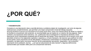 ¿POR QUÉ?
• FUNDAMENTACIÓN:
Consiste en una descripción clara y sencilla del tema o problema objeto de investigación, así como de algunas
implicaciones complementarias, que permitan una mejor comprensión inicial del trabajo expuesto.
Anuncia al lector lo que se va a encontrar en el cuerpo de la obra, como una manera eficaz de atraer su interés y
de facilitar la comprensión del contenido, es recomendable que se realice en un máximo de tres páginas. Debe
contener una exposición breve del tema, una justificación de la investigación e importancia del tema, breve
descripción de la metodología empleada para el desarrollo del trabajo, breve exposición de la manera como será
abordado el tema en los siguientes capítulos o aspectos y, si fuera necesario, las razones que justifican el orden
de las partes; breve exposición de las dificultades y limitaciones confrontadas en el desarrollo del trabajo y, si es
necesario, se debe hacer una breve mención de los antecedentes del estudio, diagnóstico de la situación,
descripción de la población, teorías, ¿ por qué se solucionaría de esta manera? y algunas definiciones
operacionales que resultan útiles para una comprensión del tema.
 