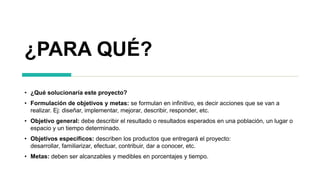 ¿PARA QUÉ?
• ¿Qué solucionaría este proyecto?
• Formulación de objetivos y metas: se formulan en infinitivo, es decir acciones que se van a
realizar. Ej: diseñar, implementar, mejorar, describir, responder, etc.
• Objetivo general: debe describir el resultado o resultados esperados en una población, un lugar o
espacio y un tiempo determinado.
• Objetivos específicos: describen los productos que entregará el proyecto:
desarrollar, familiarizar, efectuar, contribuir, dar a conocer, etc.
• Metas: deben ser alcanzables y medibles en porcentajes y tiempo.
 
