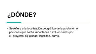 ¿DÓNDE?
• Se refiere a la localización geográfica de la población o
personas que serán impactadas o influenciadas por
el proyecto .Ej: ciudad, localidad, barrio.
 