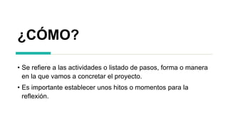 ¿CÓMO?
• Se refiere a las actividades o listado de pasos, forma o manera
en la que vamos a concretar el proyecto.
• Es importante establecer unos hitos o momentos para la
reflexión.
 