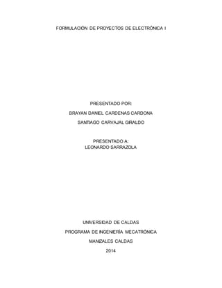 FORMULACIÓN DE PROYECTOS DE ELECTRÓNICA I 
PRESENTADO POR: 
BRAYAN DANIEL CARDENAS CARDONA 
SANTIAGO CARVAJAL GIRALDO 
PRESENTADO A: 
LEONARDO SARRAZOLA 
UNIVERSIDAD DE CALDAS 
PROGRAMA DE INGENIERÍA MECATRÓNICA 
MANIZALES CALDAS 
2014 
 