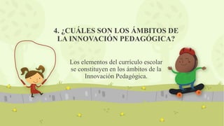 4. ¿CUÁLES SON LOS ÁMBITOS DE
LA INNOVACIÓN PEDAGÓGICA?
Los elementos del currículo escolar
se constituyen en los ámbitos de la
Innovación Pedagógica.
 