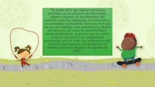 “Se puede decir que algunos proyectos
priorizan, en sus procesos de innovación,
alguno o algunos de los elementos del
currículo como las estrategias, los materiales o
los contenidos curriculares. Está muy bien que
así sea; sin embargo, para garantizar la eficacia
del proyecto, así como su sostenibilidad e
institucionalización, es preciso que el cambio
se dé no solo en el o los componentes
priorizados, sino en todos los componentes del
currículo, por supuesto, sin desmerecer el
énfasis especial en alguno o en algunos de
ellos”.
 