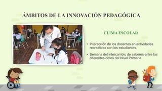 CLIMA ESCOLAR
• Interacción de los docentes en actividades
recreativas con los estudiantes.
• Semana del intercambio de saberes entre los
diferentes ciclos del Nivel Primaria.
ÁMBITOS DE LA INNOVACIÓN PEDAGÓGICA
 