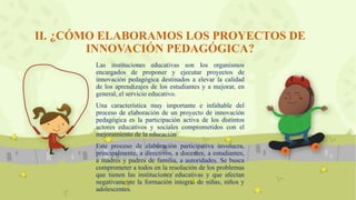 II. ¿CÓMO ELABORAMOS LOS PROYECTOS DE
INNOVACIÓN PEDAGÓGICA?
Las instituciones educativas son los organismos
encargados de proponer y ejecutar proyectos de
innovación pedagógica destinados a elevar la calidad
de los aprendizajes de los estudiantes y a mejorar, en
general, el servicio educativo.
Una característica muy importante e infaltable del
proceso de elaboración de un proyecto de innovación
pedagógica es la participación activa de los distintos
actores educativos y sociales comprometidos con el
mejoramiento de la educación
Este proceso de elaboración participativa involucra,
principalmente, a directivos, a docentes, a estudiantes,
a madres y padres de familia, a autoridades. Se busca
comprometer a todos en la resolución de los problemas
que tienen las instituciones educativas y que afectan
negativamente la formación integral de niñas, niños y
adolescentes.
 